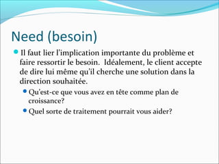 Need (besoin)
Il faut lier l’implication importante du problème et
faire ressortir le besoin. Idéalement, le client accepte
de dire lui même qu’il cherche une solution dans la
direction souhaitée.
Qu’est-ce que vous avez en tête comme plan de
croissance?
Quel sorte de traitement pourrait vous aider?
 