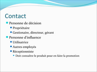 Contact
Personne de décision
Propriétaire
Gestionaire, directeur, gérant
Personne d’influence
Utilisatrice
Autres employés
Réceptionniste
 Doit connaître le produit pour en faire la promotion
 