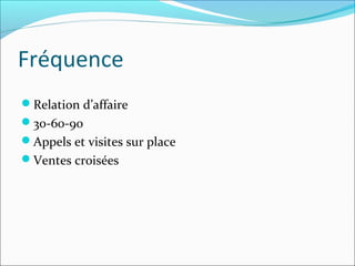 Fréquence
Relation d’affaire
30-60-90
Appels et visites sur place
Ventes croisées
 