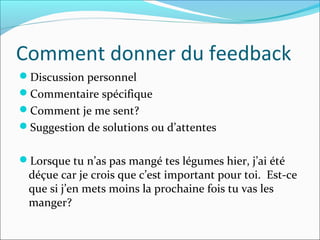 Comment donner du feedback
Discussion personnel
Commentaire spécifique
Comment je me sent?
Suggestion de solutions ou d’attentes
Lorsque tu n’as pas mangé tes légumes hier, j’ai été
déçue car je crois que c’est important pour toi. Est-ce
que si j’en mets moins la prochaine fois tu vas les
manger?
 