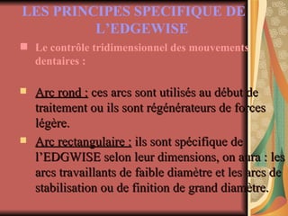 LES PRINCIPES SPECIFIQUE DE L’EDGEWISE   Le contrôle tridimensionnel des mouvements dentaires : Arc rond :  ces arcs sont utilisés au début de traitement ou ils sont régénérateurs de forces légère. Arc rectangulaire :  ils sont spécifique de l’EDGWISE selon leur dimensions, on aura : les arcs travaillants de faible diamètre et les arcs de stabilisation ou de finition de grand diamètre. 