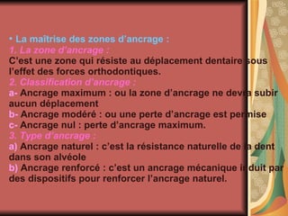 La maîtrise des zones d’ancrage : 1. La zone d’ancrage   : C’est une zone qui résiste au déplacement dentaire sous l’effet des forces orthodontiques. 2. Classification d’ancrage   : a-  Ancrage maximum : ou la zone d’ancrage ne devra subir aucun déplacement b-  Ancrage modéré : ou une perte d’ancrage est permise c-  Ancrage nul : perte d’ancrage maximum.  3. Type d’ancrage : a)  Ancrage naturel : c’est la résistance naturelle de la dent dans son alvéole b)  Ancrage renforcé : c’est un ancrage mécanique induit par des dispositifs pour renforcer l’ancrage naturel. 