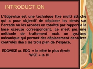 INTRODUCTION L’Edgewise est une technique fixe multi attache qui a pour objectif de déplacer les dents sur l’arcade ou les arcades en totalité par rapport à la base osseuse correspondant. ce n’est pas une méthode de traitement mais un système mécanique qui permet des déplacement dentaires contrôlés dan s les trois plan de l’espace.  EDGWISE    EDG  = le côté le plus étroit WISE = le fil   