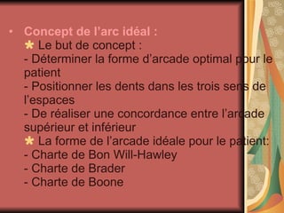 Concept de l’arc idéal :    Le but de concept : - Déterminer la forme d’arcade optimal pour le patient - Positionner les dents dans les trois sens de l’espaces - De réaliser une concordance entre l’arcade supérieur et inférieur     La forme de l’arcade idéale pour le patient: - Charte de Bon Will-Hawley - Charte de Brader  - Charte de Boone 