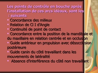 Les points de contrôle en bouche après l’installation de ces arcs idéaux, sont les suivants :   Concordance des milieux Relation de Cl I d’Angle  Continuité de point de contact Concordance entre la position de la mandibule et du maxillaire en relation centrée et en occlusion Guide antérieur en propulsion avec désocclusion postérieure Guide canin du côté travaillant dans les mouvements de latéralité Absence d’interférence du côté non travaillant 