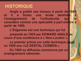 HISTORIQUE Angle a publié ses travaux à partir de 1886 et il a fondu une école destinée à l’enseignement de l’orthodontie qui la considère comme une spécialité à part entière à partir de 1900.  L’Edgewise est une technique qui fut  présenté en 1925 par EDWARD ANGLE au cours d’une conférence à « New London ». Le premier article sur cette technique parut en 1928 ans «LE DENTAL COSMOS » En 1965 sa diffusion commence par un enseignement rationnel. 