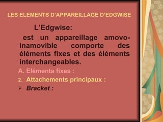 LES ELEMENTS D’APPAREILLAGE D’EDGWISE L’Edgwise: est un appareillage amovo-inamovible comporte des éléments fixes et des éléments interchangeables. A. Eléments fixes :  Attachements principaux : Bracket : 