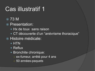 Cas illustratif 1
 73 M
 Presentation:
 Hx de toux sans raison
 CT découverte d’un “anévrisme thoracique”
 Histoire médicale:
 HTN
 Reflux
 Bronchite chronique:
○ ex-fumeur, arrêté pour 4 ans
○ 50 années-paquets
 