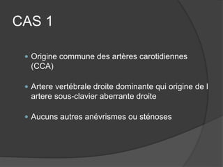 CAS 1
 Origine commune des artères carotidiennes
(CCA)
 Artere vertébrale droite dominante qui origine de l
artere sous-clavier aberrante droite
 Aucuns autres anévrismes ou sténoses
 