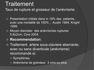Traitement
Taux de rupture et grosseur de l’anévrisme
 Presentation initiale dans in 19% des patients,
avec une mortalité de 100% ; Austin 1984, Knight
1999.
 Moyen diameter des anévrismes ruptures
5.8±2cm; Cina 2004.
 Recommendation:
 Traitement artere sous-claviere aberrante,
avec ou sans diverticule (anévrisme)
recommandé si:
 Symptômes
 Anévrisme de grandeur 3 cms ou plus
 