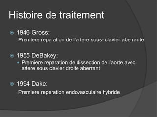 Histoire de traitement
 1946 Gross:
Premiere reparation de l’artere sous- clavier aberrante
 1955 DeBakey:
 Premiere reparation de dissection de l’aorte avec
artere sous clavier droite aberrant
 1994 Dake:
Premiere reparation endovasculaire hybride
 