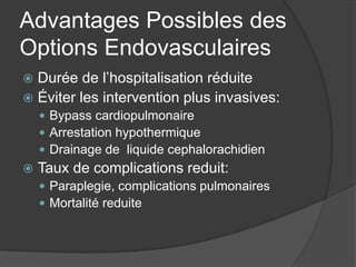 Advantages Possibles des
Options Endovasculaires
 Durée de l’hospitalisation réduite
 Éviter les intervention plus invasives:
 Bypass cardiopulmonaire
 Arrestation hypothermique
 Drainage de liquide cephalorachidien
 Taux de complications reduit:
 Paraplegie, complications pulmonaires
 Mortalité reduite
 