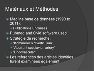 Matériaux et Méthodes
 Medline base de données (1990 to
2011):
 Publications Englaises
 Pubmed and Ovid software used
 Stratégie de recherche:
 “Kommerell’s diverticulum”
 “Aberrant subclavian artery”
 “Endovascular”
 Les references des articles identifies
furent examinees egalement
 