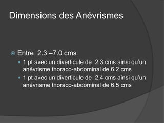 Dimensions des Anévrismes
 Entre 2.3 –7.0 cms
 1 pt avec un diverticule de 2.3 cms ainsi qu’un
anévrisme thoraco-abdominal de 6.2 cms
 1 pt avec un diverticule de 2.4 cms ainsi qu’un
anévrisme thoraco-abdominal de 6.5 cms
 
