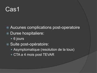 Cas1
 Aucunes complications post-operatoire
 Duree hospitaliere:
 6 jours
 Suite post-opératoire:
 Asymptomatique (resolution de la toux)
 CTA a 4 mois post TEVAR
 