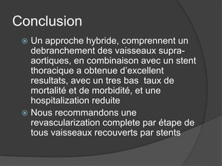 Conclusion
 Un approche hybride, comprennent un
debranchement des vaisseaux supra-
aortiques, en combinaison avec un stent
thoracique a obtenue d’excellent
resultats, avec un tres bas taux de
mortalité et de morbidité, et une
hospitalization reduite
 Nous recommandons une
revascularization complete par étape de
tous vaisseaux recouverts par stents
 