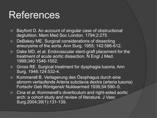 References
 Bayford D. An account of singular case of obstructional
deglutition. Mem Med Soc London. 1794;2:275
 DeBakey ME. Surgical considerations of dissecting
aneurysms of the aorta. Ann Surg. 1955; 142:586-612.
 Dake MD, et al. Endovascular stent-graft placement for the
treatment of acute aortic dissection. N Engl J Med.
1999;340:1546-1552.
 Gross RE. Surgical treatment for dysphagia lusoria. Ann
Surg. 1946;124:532-4.
 Kommerell B. Verlagerung des Ösophagus durch eine
abnorm verlaufende Arteria subclavia dextra (arteria lusoria)
Fortschr Geb Röntgenstr Nuklearmed 1936;54:590–5.
 Cina et al. Kommerell’s diverticulum and right-sided aortic
arch: a cohort study and review of literature. J Vasc
Surg.2004;39(1):131-139.
 