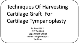 Techniques Of Harvesting
Cartilage Graft For
Cartilage Tympanoplasty
Dr. Erami M.D.
ENT Resident
Department Of ENT
Shahid Sadoghi Hospital
Yazd Iran
 