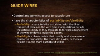 GUIDE WIRES
• Control and permits access to vasculature
• have the characteristics of pushability and flexibility
–Pushability : characteristics associated with the direct
transfer of forces on the wire from manipulations outside
the patient’s body as they translate to forward advancement
of the wire or device inside the patient.
–Flexibility is a characteristic that usually works in a manner
counter to pushability. The more stiff a wire, or the less
flexible it is, the more pushable it will be
Grant, L. A. and N. Griffin (2013). Grainger & Allison's Diagnostic Radiology Essentials E-Book, Elsevier Health Sciences.
 