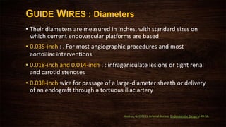 • Their diameters are measured in inches, with standard sizes on
which current endovascular platforms are based
• 0.035-inch : . For most angiographic procedures and most
aortoiliac interventions
• 0.018-inch and 0.014-inch : : infrageniculate lesions or tight renal
and carotid stenoses
• 0.038-inch wire for passage of a large-diameter sheath or delivery
of an endograft through a tortuous iliac artery
GUIDE WIRES : Diameters
Andros, G. (2011). Arterial Access. Endovascular Surgery: 49-58.
 