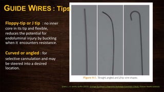GUIDE WIRES : Tips
Floppy-tip or J tip : no inner
core in its tip and flexible,
reduces the potential for
endoluminal injury by buckling
when it encounters resistance.
Curved or angled : for
selective cannulation and may
be steered into a desired
location.
Grant, L. A. and N. Griffin (2013). Grainger & Allison's Diagnostic Radiology Essentials E-Book, Elsevier Health Sciences.
 