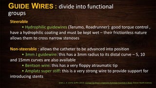 Steerable
• Hydrophilic guidewires (Terumo, Roadrunner): good torque control ,
have a hydrophilic coating and must be kept wet – their frictionless nature
allows them to cross narrow stenoses
Non-steerable : allows the catheter to be advanced into position
• 3mm J guidewire: this has a 3mm radius to its distal curve – 5, 10
and 15mm curves are also available
• Bentson wire: this has a very floppy atraumatic tip
• Amplatz super stiff: this is a very strong wire to provide support for
introducing stents
GUIDE WIRES : divide into functional
groups
Grant, L. A. and N. Griffin (2013). Grainger & Allison's Diagnostic Radiology Essentials E-Book, Elsevier Health Sciences.
 