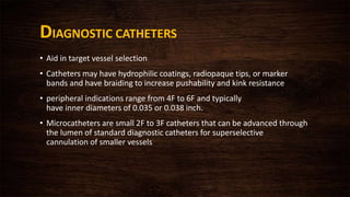 DIAGNOSTIC CATHETERS
• Aid in target vessel selection
• Catheters may have hydrophilic coatings, radiopaque tips, or marker
bands and have braiding to increase pushability and kink resistance
• peripheral indications range from 4F to 6F and typically
have inner diameters of 0.035 or 0.038 inch.
• Microcatheters are small 2F to 3F catheters that can be advanced through
the lumen of standard diagnostic catheters for superselective
cannulation of smaller vessels
 