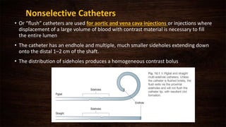 Nonselective Catheters
• Or “ﬂush” catheters are used for aortic and vena cava injections or injections where
displacement of a large volume of blood with contrast material is necessary to fill
the entire lumen
• The catheter has an endhole and multiple, much smaller sideholes extending down
onto the distal 1–2 cm of the shaft.
• The distribution of sideholes produces a homogeneous contrast bolus
 