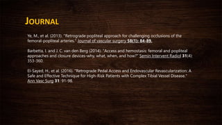 JOURNAL
Ye, M., et al. (2013). "Retrograde popliteal approach for challenging occlusions of the
femoral-popliteal arteries." Journal of vascular surgery 58(1): 84-89.
Barbetta, I. and J. C. van den Berg (2014). "Access and hemostasis: femoral and popliteal
approaches and closure devices-why, what, when, and how?" Semin Intervent Radiol 31(4):
353-360.
El-Sayed, H., et al. (2016). "Retrograde Pedal Access and Endovascular Revascularization: A
Safe and Effective Technique for High-Risk Patients with Complex Tibial Vessel Disease."
Ann Vasc Surg 31: 91-98.
 