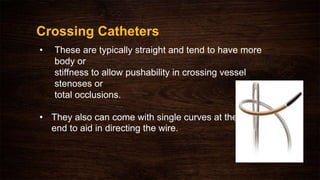 • These are typically straight and tend to have more
body or
stiffness to allow pushability in crossing vessel
stenoses or
total occlusions.
• They also can come with single curves at the
end to aid in directing the wire.
Crossing Catheters
 