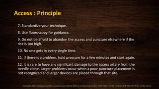7. Standardize your technique.
8. Use fluoroscopy for guidance.
9. Do not be afraid to abandon the access and puncture elsewhere if the
risk is too high.
10. No one gets in every single time.
11. If there is a problem, hold pressure for a few minutes and start again.
12. It is rare to have any significant damage to the access artery from the
needle alone. Larger problems occur when a poor puncture placement is
not recognized and larger devices are placed through that site.
Access : Principle
Schneider, Peter. Endovascular Skills: Guidewire and Catheter Skills for Endovascular Surgery, Third Edition (Kindle Locations 578-591). CRC Press. Kindle Edition.
 