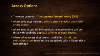 Access Options
• The most common : The common femoral artery (CFA)
• Alternative sites include : axillary artery, brachial and radial
artery access
• Alternative access for infrageniculate interventions can be
distally through the popliteal arteries or tibial arteries
• when other access sites are not available : Carotid and
subclavian artery two sites are associated with a higher risk of
hemorrhage
Cronenwett, J. L. and K. W. Johnston (2014). Rutherford's Vascular Surgery E-Book, Elsevier Health Sciences.
 