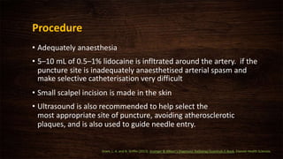Procedure
• Adequately anaesthesia
• 5–10 mL of 0.5–1% lidocaine is infltrated around the artery. if the
puncture site is inadequately anaesthetised arterial spasm and
make selective catheterisation very difficult
• Small scalpel incision is made in the skin
• Ultrasound is also recommended to help select the
most appropriate site of puncture, avoiding atherosclerotic
plaques, and is also used to guide needle entry.
Grant, L. A. and N. Griffin (2013). Grainger & Allison's Diagnostic Radiology Essentials E-Book, Elsevier Health Sciences.
 
