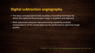 Digital subtraction angiography
• The basic concept behind DSA involves a recording technique by
which the captured ﬂuoroscopic image is amplifed and digitized.
• With advanced computer data processing capability,multiple
manipulations of the stored data can be performed to optimize image
quality.
Cronenwett, J. L. and K. W. Johnston (2014). Rutherford's Vascular Surgery E-Book, Elsevier Health Sciences.
 