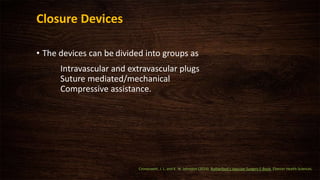 Closure Devices
• The devices can be divided into groups as
Intravascular and extravascular plugs
Suture mediated/mechanical
Compressive assistance.
Cronenwett, J. L. and K. W. Johnston (2014). Rutherford's Vascular Surgery E-Book, Elsevier Health Sciences.
 