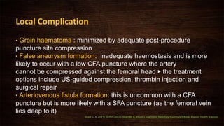 • Groin haematoma : minimized by adequate post-procedure
puncture site compression
• False aneurysm formation: inadequate haemostasis and is more
likely to occur with a low CFA puncture where the artery
cannot be compressed against the femoral head ▶ the treatment
options include US-guided compression, thrombin injection and
surgical repair
• Arteriovenous fistula formation: this is uncommon with a CFA
puncture but is more likely with a SFA puncture (as the femoral vein
lies deep to it)
Local Complication
Grant, L. A. and N. Griffin (2013). Grainger & Allison's Diagnostic Radiology Essentials E-Book, Elsevier Health Sciences.
 