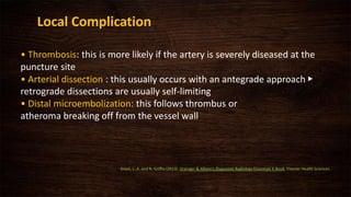 • Thrombosis: this is more likely if the artery is severely diseased at the
puncture site
• Arterial dissection : this usually occurs with an antegrade approach ▶
retrograde dissections are usually self-limiting
• Distal microembolization: this follows thrombus or
atheroma breaking off from the vessel wall
Local Complication
Grant, L. A. and N. Griffin (2013). Grainger & Allison's Diagnostic Radiology Essentials E-Book, Elsevier Health Sciences.
 