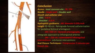 Conclusion
Access : most common site : Rt. CFA
Needle : Single wall > Double wall
Sheath and catheter size
CFA : 5-6 Fr
Brachial : 5-6 Fr
Hydrophilic guidewire : MC diameter 0.035-inch
Length 50–80 cm : Retrograde femoral catheterization
for ipsilateral femoral arteriogram
145–150 cm : General arteriography and
antegrade approach to infrainguinal arteries
180 – 210 cm : contralateral infrainguinal
interventions, subclavian interventions
And Closure Techniques : Compression 3 minutes per
French size
 