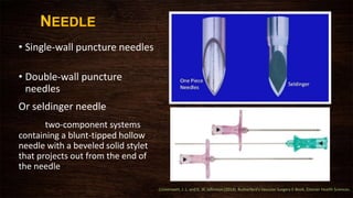 NEEDLE
• Single-wall puncture needles
• Double-wall puncture
needles
Or seldinger needle
two-component systems
containing a blunt-tipped hollow
needle with a beveled solid stylet
that projects out from the end of
the needle
Cronenwett, J. L. and K. W. Johnston (2014). Rutherford's Vascular Surgery E-Book, Elsevier Health Sciences.
 