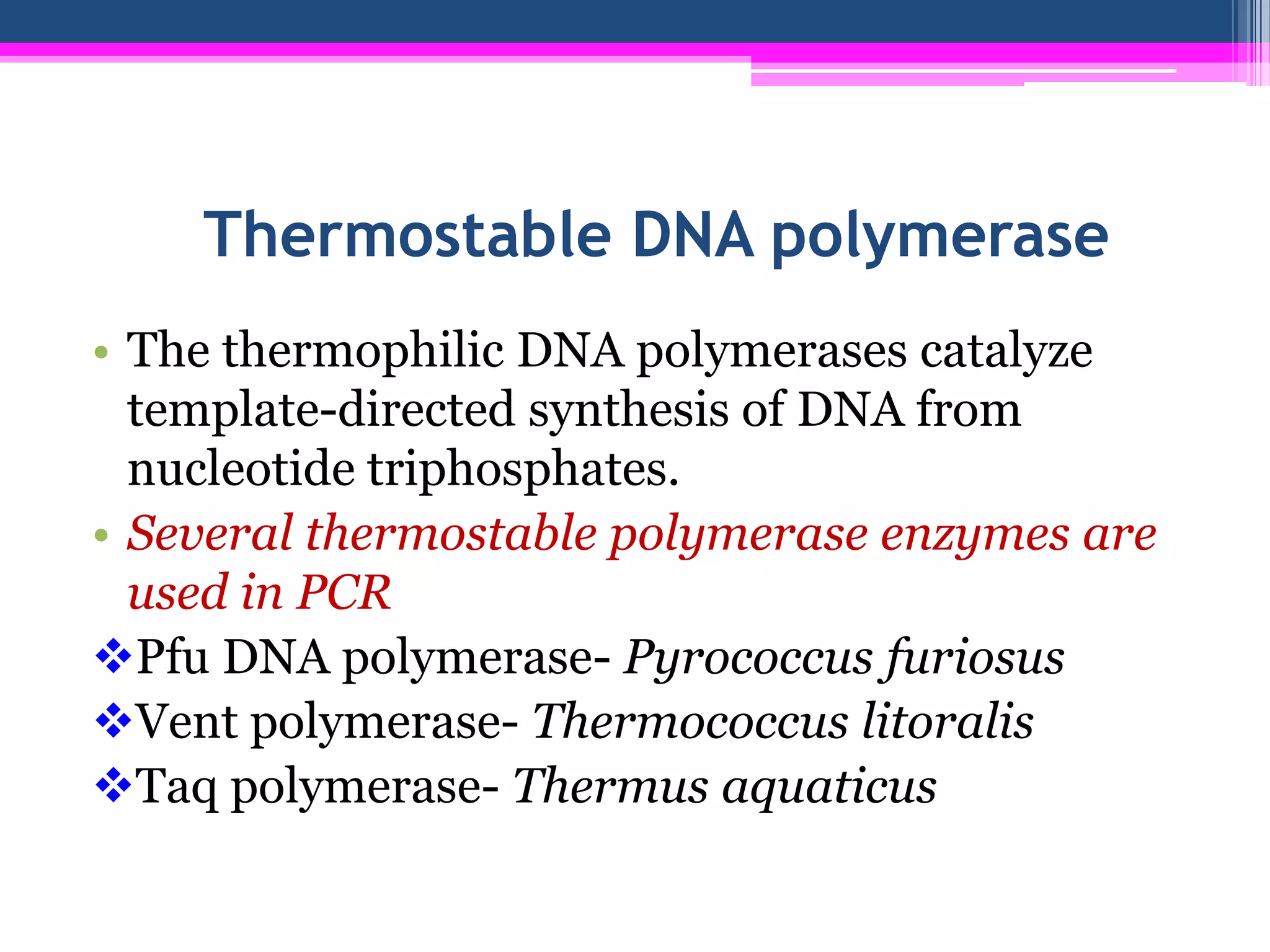 Thermostable DNA polymerase
• The thermophilic DNA polymerases catalyze
  template-directed synthesis of DNA from
  nucleotide triphosphates.
• Several thermostable polymerase enzymes are
  used in PCR
Pfu DNA polymerase- Pyrococcus furiosus
Vent polymerase- Thermococcus litoralis
Taq polymerase- Thermus aquaticus
 
