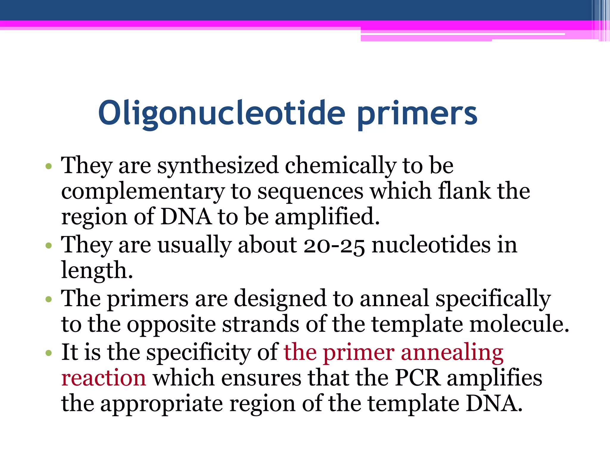 Oligonucleotide primers
• They are synthesized chemically to be
  complementary to sequences which flank the
  region of DNA to be amplified.
• They are usually about 20-25 nucleotides in
  length.
• The primers are designed to anneal specifically
  to the opposite strands of the template molecule.
• It is the specificity of the primer annealing
  reaction which ensures that the PCR amplifies
  the appropriate region of the template DNA.
 
