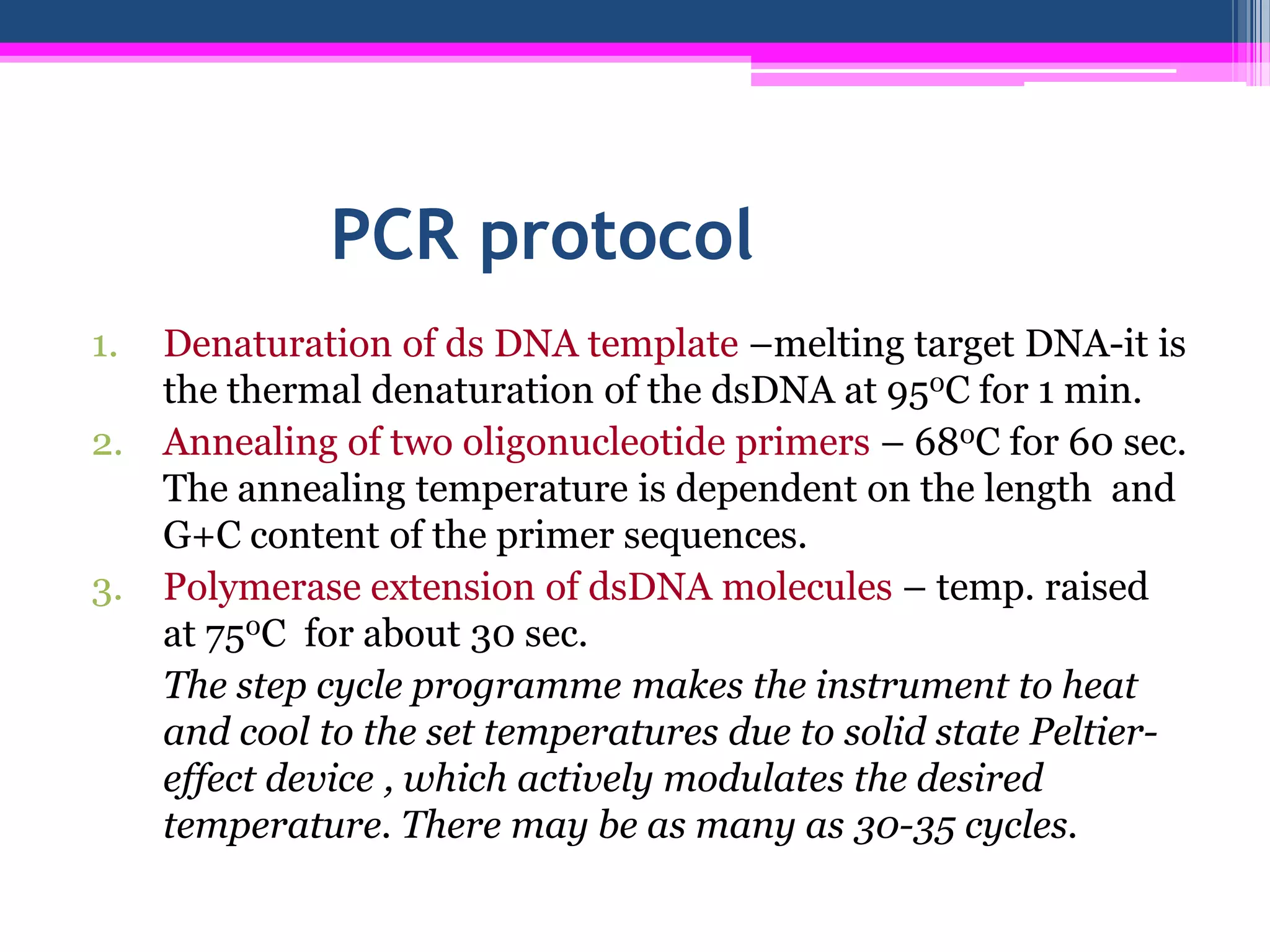PCR protocol
1.   Denaturation of ds DNA template –melting target DNA-it is
     the thermal denaturation of the dsDNA at 950C for 1 min.
2.   Annealing of two oligonucleotide primers – 680C for 60 sec.
     The annealing temperature is dependent on the length and
     G+C content of the primer sequences.
3.   Polymerase extension of dsDNA molecules – temp. raised
     at 750C for about 30 sec.
     The step cycle programme makes the instrument to heat
     and cool to the set temperatures due to solid state Peltier-
     effect device , which actively modulates the desired
     temperature. There may be as many as 30-35 cycles.
 