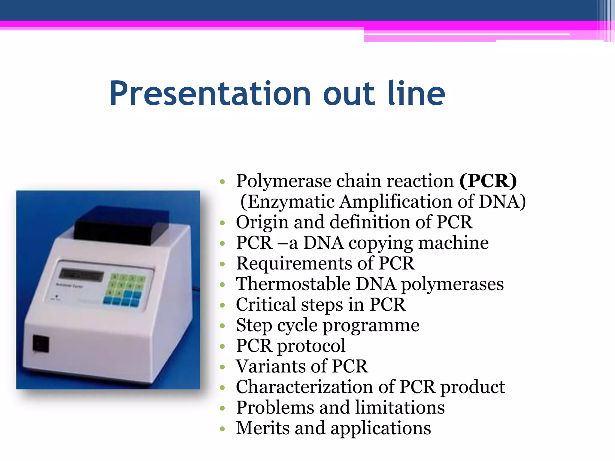 Presentation out line

      • Polymerase chain reaction (PCR)
        (Enzymatic Amplification of DNA)
      • Origin and definition of PCR
      • PCR –a DNA copying machine
      • Requirements of PCR
      • Thermostable DNA polymerases
      • Critical steps in PCR
      • Step cycle programme
      • PCR protocol
      • Variants of PCR
      • Characterization of PCR product
      • Problems and limitations
      • Merits and applications
 