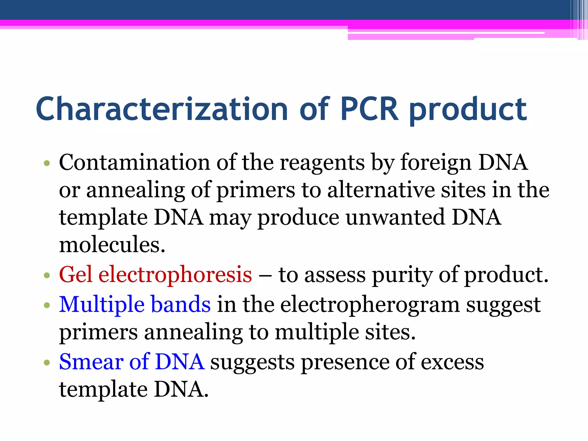 Characterization of PCR product
• Contamination of the reagents by foreign DNA
  or annealing of primers to alternative sites in the
  template DNA may produce unwanted DNA
  molecules.
• Gel electrophoresis – to assess purity of product.
• Multiple bands in the electropherogram suggest
  primers annealing to multiple sites.
• Smear of DNA suggests presence of excess
  template DNA.
 