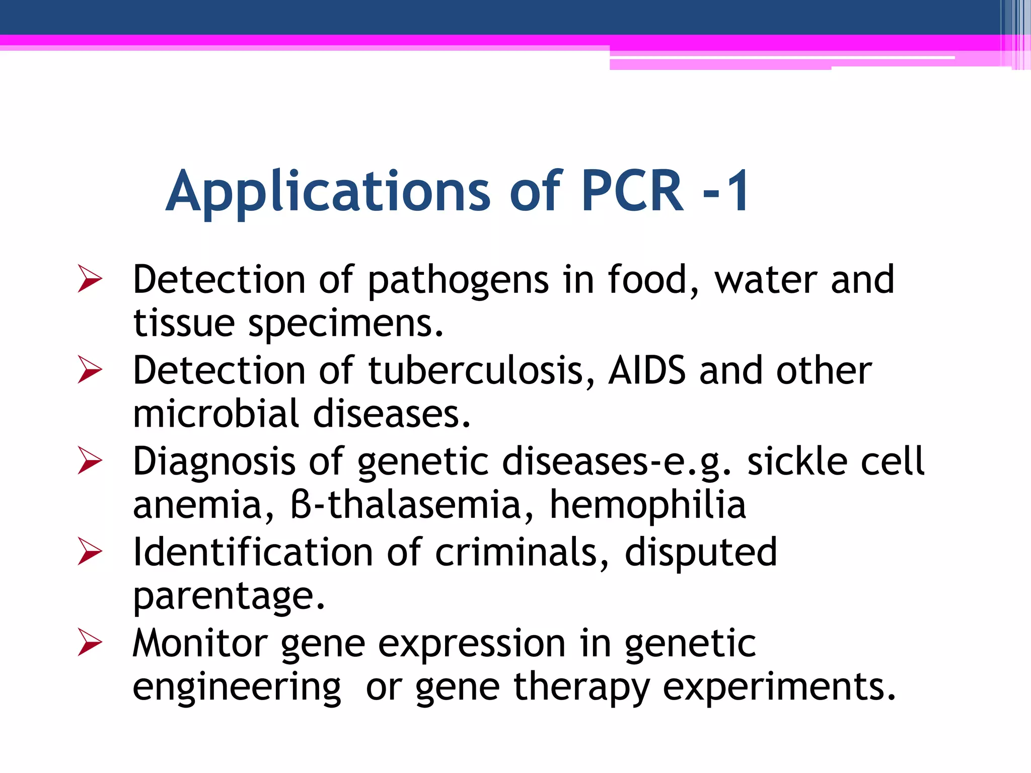 Applications of PCR -1
 Detection of pathogens in food, water and
  tissue specimens.
 Detection of tuberculosis, AIDS and other
  microbial diseases.
 Diagnosis of genetic diseases-e.g. sickle cell
  anemia, β-thalasemia, hemophilia
 Identification of criminals, disputed
  parentage.
 Monitor gene expression in genetic
  engineering or gene therapy experiments.
 