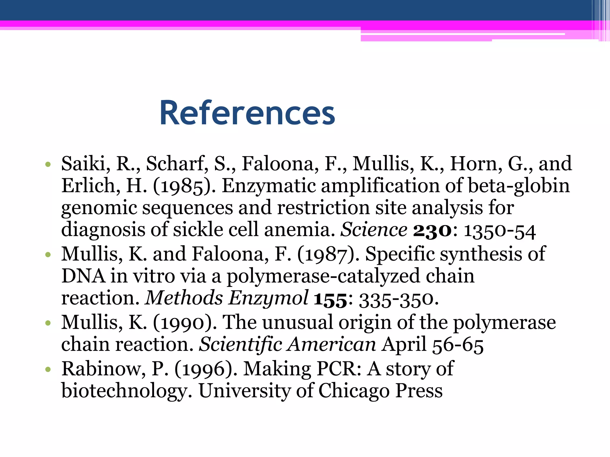 References
• Saiki, R., Scharf, S., Faloona, F., Mullis, K., Horn, G., and
  Erlich, H. (1985). Enzymatic amplification of beta-globin
  genomic sequences and restriction site analysis for
  diagnosis of sickle cell anemia. Science 230: 1350-54
• Mullis, K. and Faloona, F. (1987). Specific synthesis of
  DNA in vitro via a polymerase-catalyzed chain
  reaction. Methods Enzymol 155: 335-350.
• Mullis, K. (1990). The unusual origin of the polymerase
  chain reaction. Scientific American April 56-65
• Rabinow, P. (1996). Making PCR: A story of
  biotechnology. University of Chicago Press
 