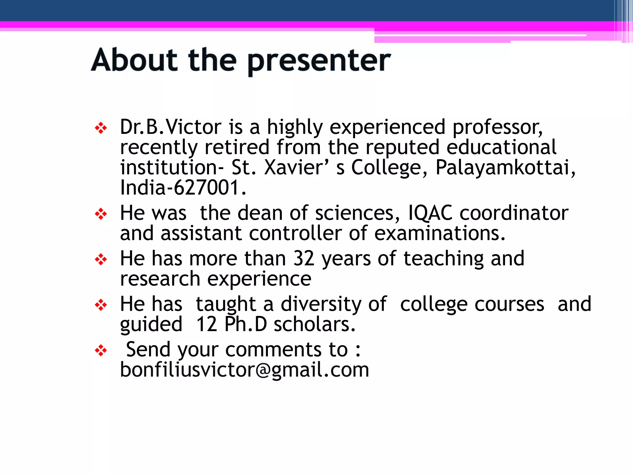    Dr.B.Victor is a highly experienced professor,
    recently retired from the reputed educational
    institution- St. Xavier’ s College, Palayamkottai,
    India-627001.
   He was the dean of sciences, IQAC coordinator
    and assistant controller of examinations.
   He has more than 32 years of teaching and
    research experience
   He has taught a diversity of college courses and
    guided 12 Ph.D scholars.
    Send your comments to :
    bonfiliusvictor@gmail.com
 