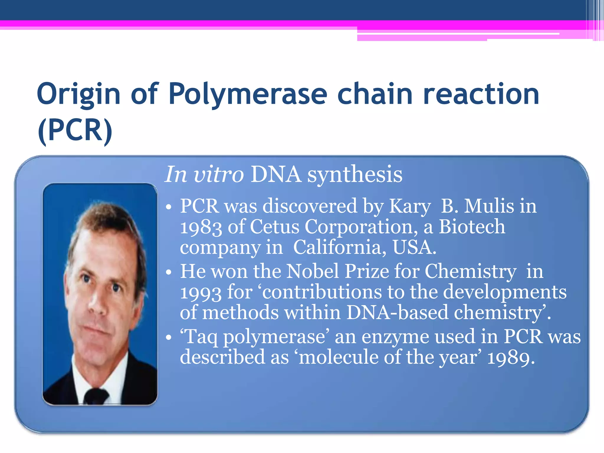 Origin of Polymerase chain reaction
(PCR)
        In vitro DNA synthesis
        • PCR was discovered by Kary B. Mulis in
          1983 of Cetus Corporation, a Biotech
          company in California, USA.
        • He won the Nobel Prize for Chemistry in
          1993 for ‘contributions to the developments
          of methods within DNA-based chemistry’.
        • ‘Taq polymerase’ an enzyme used in PCR was
          described as ‘molecule of the year’ 1989.
 