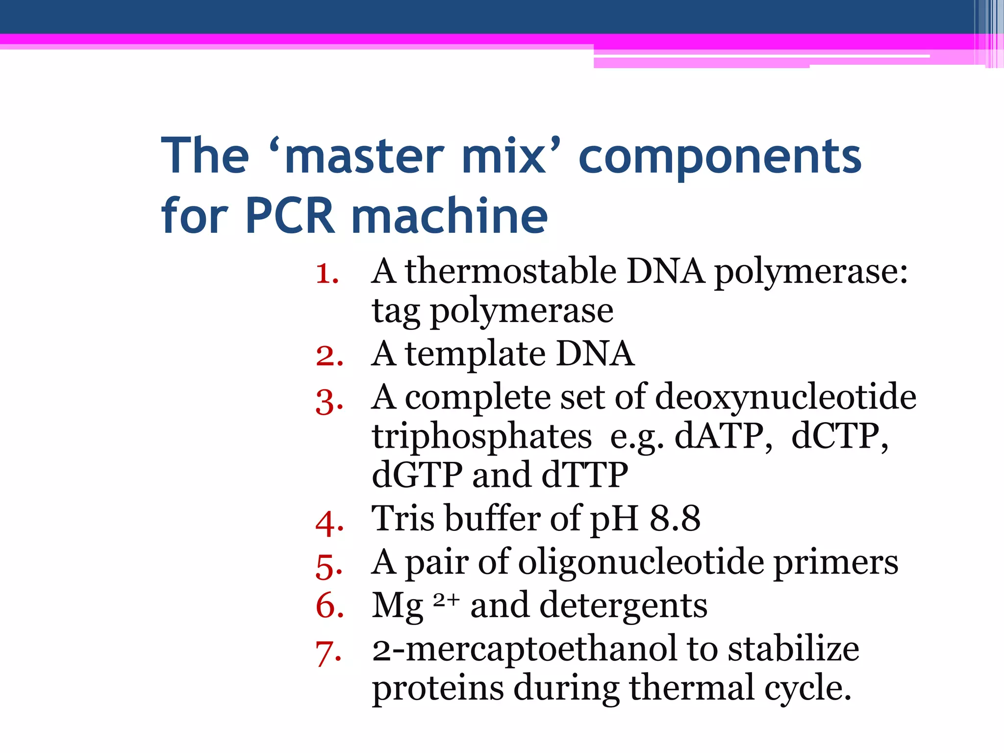 The ‘master mix’ components
for PCR machine
     1. A thermostable DNA polymerase:
        tag polymerase
     2. A template DNA
     3. A complete set of deoxynucleotide
        triphosphates e.g. dATP, dCTP,
        dGTP and dTTP
     4. Tris buffer of pH 8.8
     5. A pair of oligonucleotide primers
     6. Mg 2+ and detergents
     7. 2-mercaptoethanol to stabilize
        proteins during thermal cycle.
 