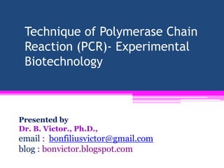 Technique of Polymerase Chain
 Reaction (PCR)- Experimental
 Biotechnology



Presented by
Dr. B. Victor., Ph.D.,
email : bonfiliusvictor@gmail.com
blog : bonvictor.blogspot.com
 